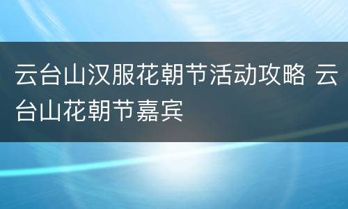 云台山汉服花朝节活动攻略 云台山花朝节嘉宾