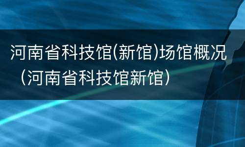 河南省科技馆(新馆)场馆概况（河南省科技馆新馆）