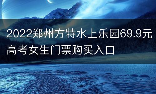 2022郑州方特水上乐园69.9元高考女生门票购买入口