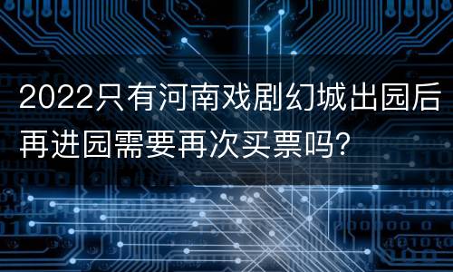 2022只有河南戏剧幻城出园后再进园需要再次买票吗？