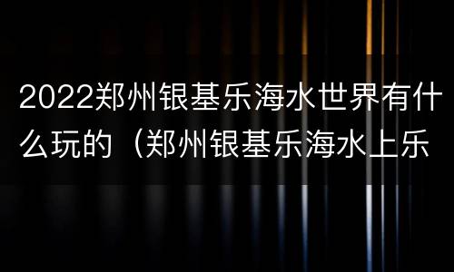 2022郑州银基乐海水世界有什么玩的（郑州银基乐海水上乐园地址）