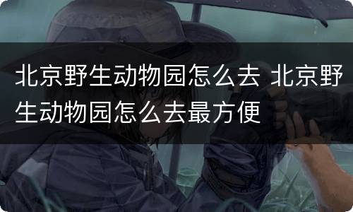 北京野生动物园怎么去 北京野生动物园怎么去最方便