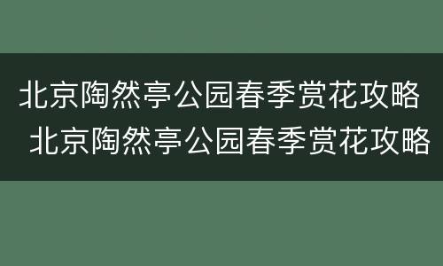 北京陶然亭公园春季赏花攻略 北京陶然亭公园春季赏花攻略视频