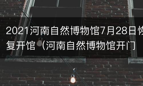 2021河南自然博物馆7月28日恢复开馆（河南自然博物馆开门了没?）