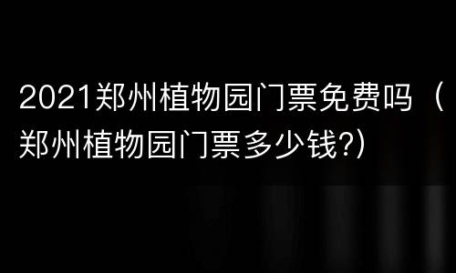 2021郑州植物园门票免费吗（郑州植物园门票多少钱?）