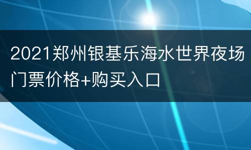 2021郑州银基乐海水世界夜场门票价格+购买入口