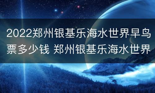 2022郑州银基乐海水世界早鸟票多少钱 郑州银基乐海水世界适合孩子玩吗?