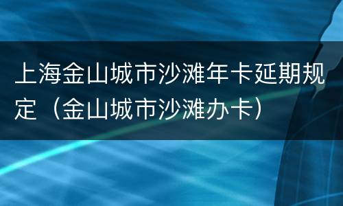 上海金山城市沙滩年卡延期规定（金山城市沙滩办卡）