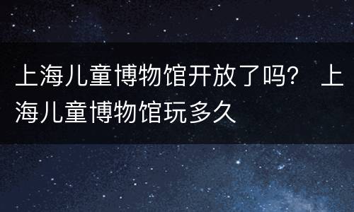 上海儿童博物馆开放了吗？ 上海儿童博物馆玩多久