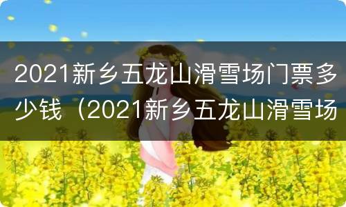 2021新乡五龙山滑雪场门票多少钱（2021新乡五龙山滑雪场门票多少钱一张）