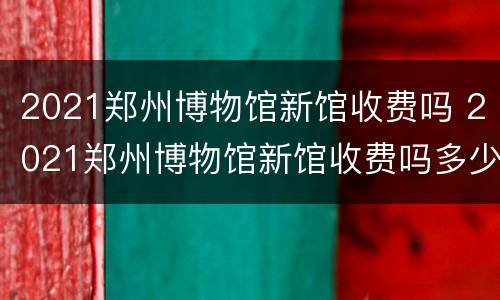 2021郑州博物馆新馆收费吗 2021郑州博物馆新馆收费吗多少钱