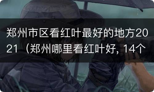 郑州市区看红叶最好的地方2021（郑州哪里看红叶好, 14个红叶观赏地推荐）