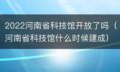 2022河南省科技馆开放了吗（河南省科技馆什么时候建成）