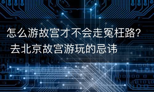 怎么游故宫才不会走冤枉路？ 去北京故宫游玩的忌讳