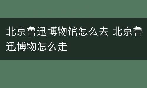 北京鲁迅博物馆怎么去 北京鲁迅博物怎么走