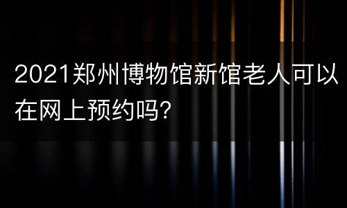 2021郑州博物馆新馆老人可以在网上预约吗？