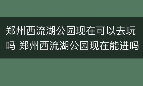 郑州西流湖公园现在可以去玩吗 郑州西流湖公园现在能进吗