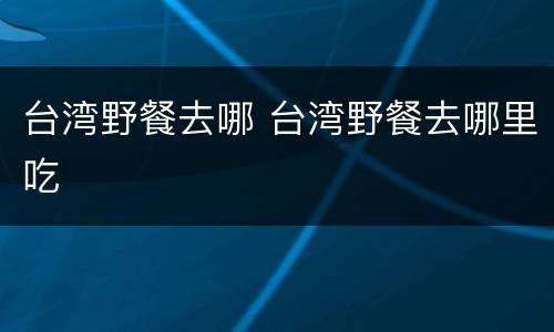 台湾野餐去哪 台湾野餐去哪里吃