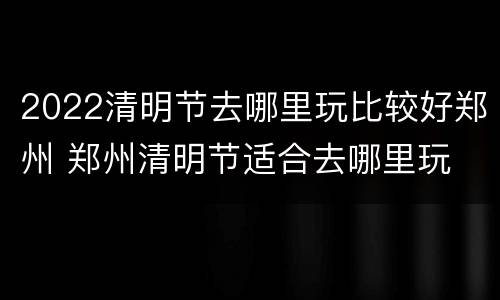 2022清明节去哪里玩比较好郑州 郑州清明节适合去哪里玩