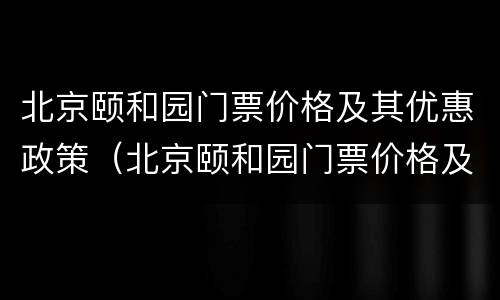 北京颐和园门票价格及其优惠政策（北京颐和园门票价格及其优惠政策最新）