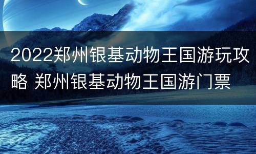 2022郑州银基动物王国游玩攻略 郑州银基动物王国游门票