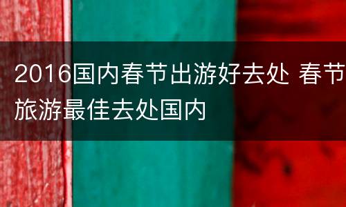 2016国内春节出游好去处 春节旅游最佳去处国内