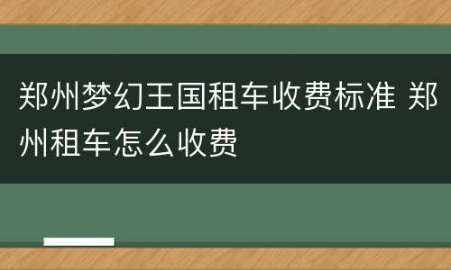 郑州梦幻王国租车收费标准 郑州租车怎么收费