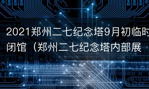 2021郑州二七纪念塔9月初临时闭馆（郑州二七纪念塔内部展馆资料）