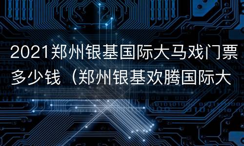 2021郑州银基国际大马戏门票多少钱（郑州银基欢腾国际大马戏）