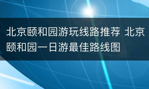 北京颐和园游玩线路推荐 北京颐和园一日游最佳路线图