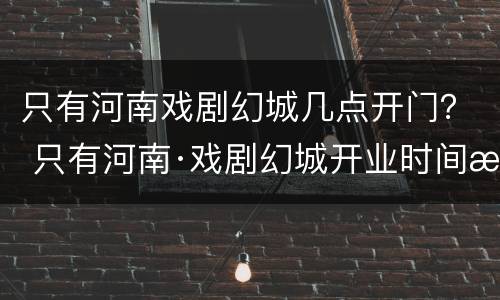 只有河南戏剧幻城几点开门？ 只有河南·戏剧幻城开业时间晚上几点关门