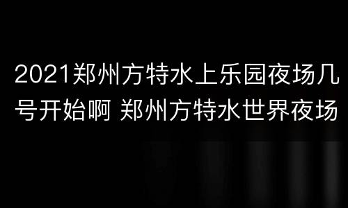 2021郑州方特水上乐园夜场几号开始啊 郑州方特水世界夜场时间