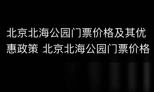 北京北海公园门票价格及其优惠政策 北京北海公园门票价格多少