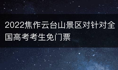 2022焦作云台山景区对针对全国高考考生免门票