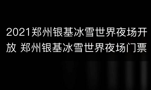 2021郑州银基冰雪世界夜场开放 郑州银基冰雪世界夜场门票