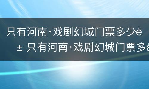 只有河南·戏剧幻城门票多少钱 只有河南·戏剧幻城门票多少钱一票通