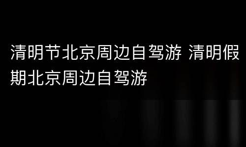 清明节北京周边自驾游 清明假期北京周边自驾游