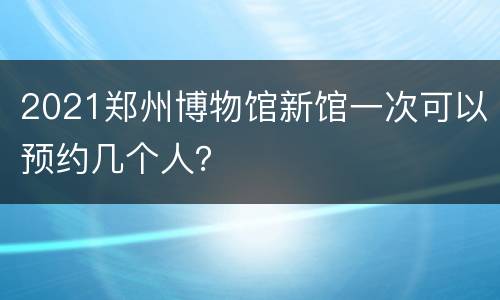 2021郑州博物馆新馆一次可以预约几个人？