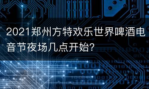 2021郑州方特欢乐世界啤酒电音节夜场几点开始？