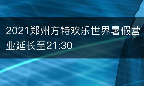 2021郑州方特欢乐世界暑假营业延长至21:30