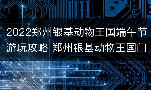 2022郑州银基动物王国端午节游玩攻略 郑州银基动物王国门票可以玩几天