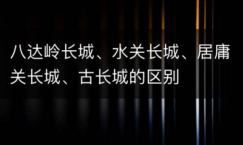 八达岭长城、水关长城、居庸关长城、古长城的区别