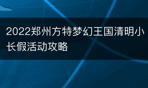 2022郑州方特梦幻王国清明小长假活动攻略