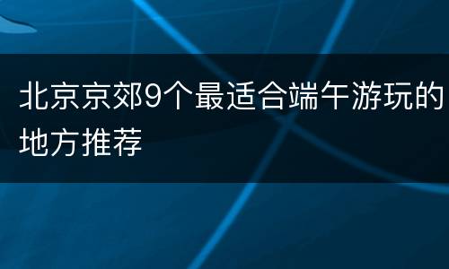 北京京郊9个最适合端午游玩的地方推荐