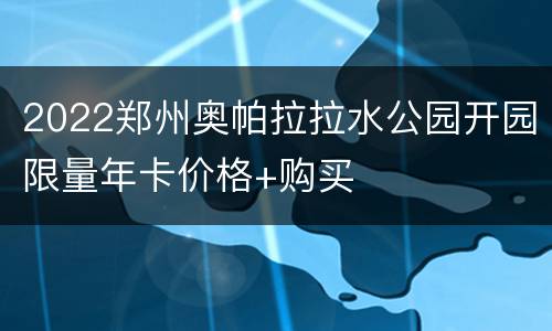 2022郑州奥帕拉拉水公园开园限量年卡价格+购买