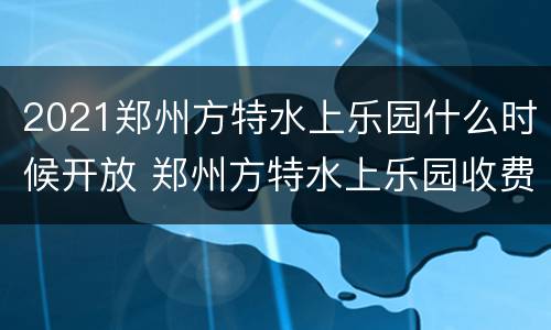 2021郑州方特水上乐园什么时候开放 郑州方特水上乐园收费项目