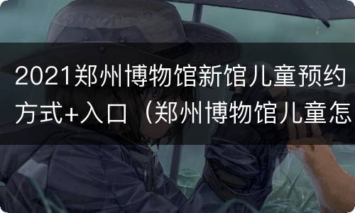 2021郑州博物馆新馆儿童预约方式+入口（郑州博物馆儿童怎么预约）