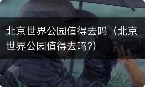 北京世界公园值得去吗（北京世界公园值得去吗?）