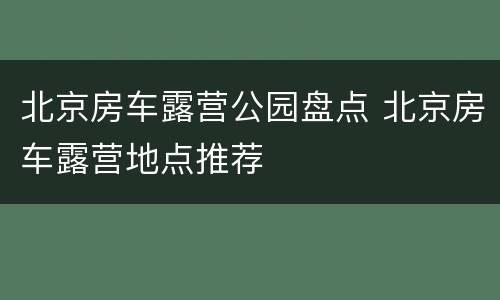 北京房车露营公园盘点 北京房车露营地点推荐