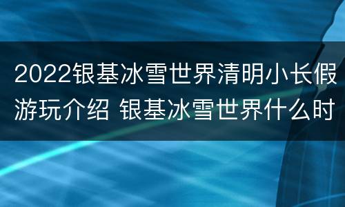 2022银基冰雪世界清明小长假游玩介绍 银基冰雪世界什么时候开放